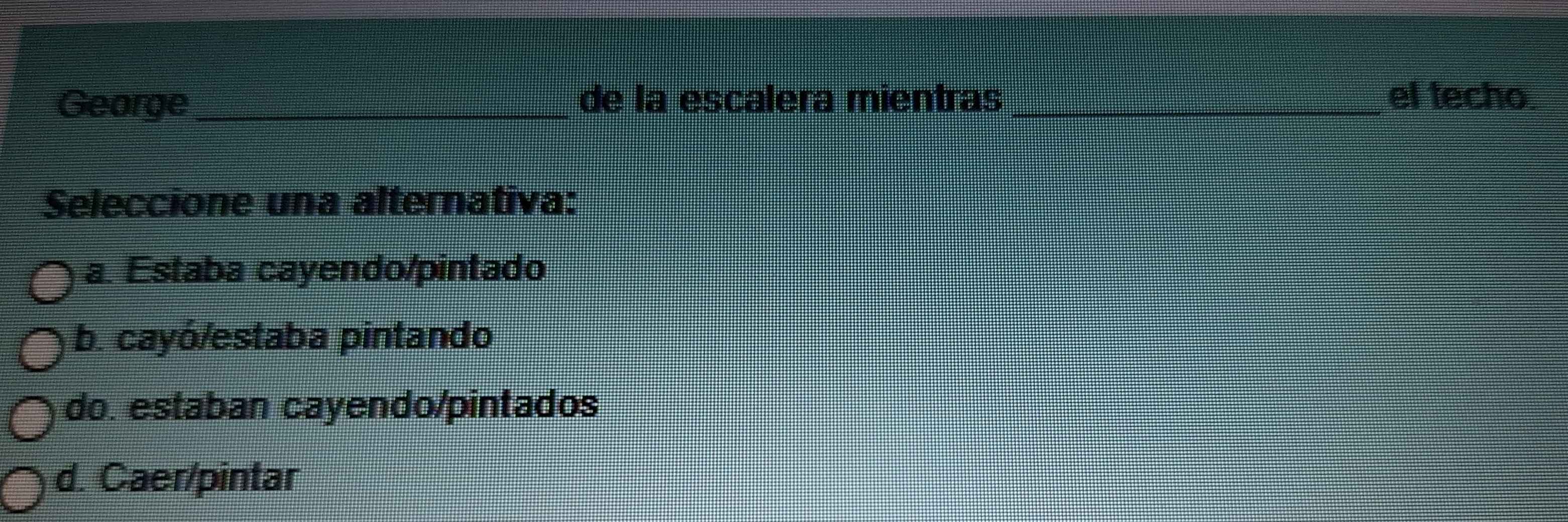 George_ de la escalera mientras _el techo
Seleccione una alternativa:
a. Estaba cayendo/pintado
b. cayó/estaba pintando
do. estaban cayendo/pintados
d. Caer/pintar