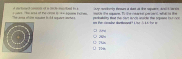 A dariboard consists of a circle inscribed in a lzzy randomly throws a dart at the square, and it lands
square. The area of the circle is 18π square inches. inside the square. To the nearest percent, what is the
The area of the square is 64 square inches. probability that the dart lands inside the square but not
on the circular dartboard? Use 3.14 for rr.
22%
25%
75%
79%