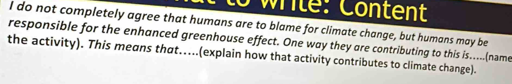 wrile: Content 
I do not completely agree that humans are to blame for climate change, but humans may be 
responsible for the enhanced greenhouse effect. One way they are contributing to this is.....(name 
the activity). This means that.....(explain how that activity contributes to climate change).