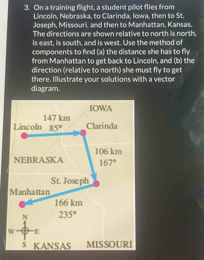 On a training flight, a student pilot flies from
Lincoln, Nebraska, to Clarinda, Iowa, then to St.
Joseph, Missouri, and then to Manhattan, Kansas.
The directions are shown relative to north is north,
is east, is south, and is west. Use the method of
components to find (a) the distance she has to fly
from Manhattan to get back to Lincoln, and (b) the
direction (relative to north) she must fly to get
there. Illustrate your solutions with a vector
diagram.