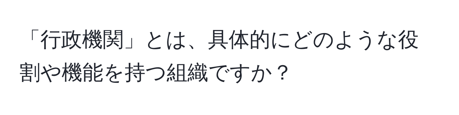 「行政機関」とは、具体的にどのような役割や機能を持つ組織ですか？