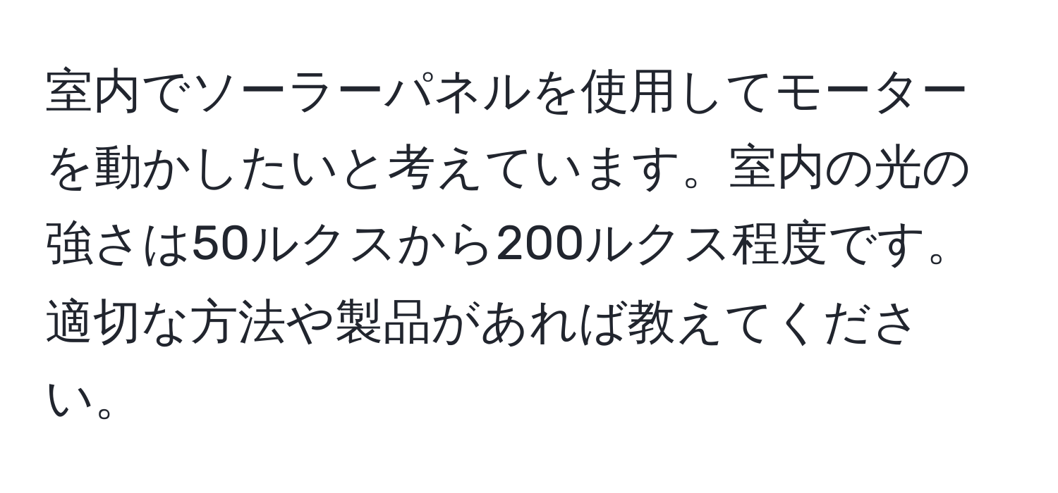 室内でソーラーパネルを使用してモーターを動かしたいと考えています。室内の光の強さは50ルクスから200ルクス程度です。適切な方法や製品があれば教えてください。