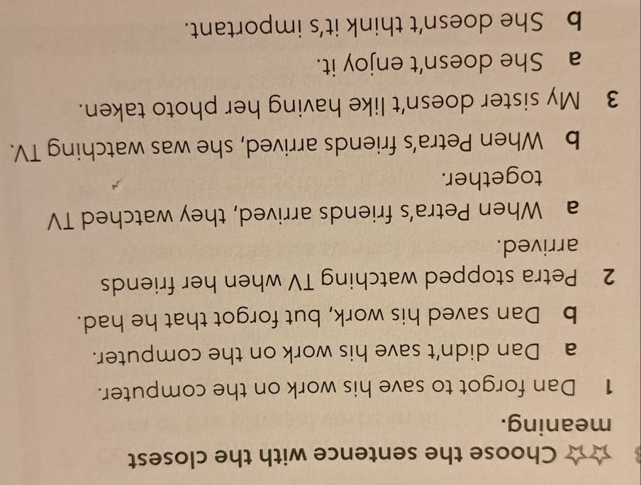 Choose the sentence with the closest
meaning.
1 Dan forgot to save his work on the computer.
a Dan didn’t save his work on the computer.
b Dan saved his work, but forgot that he had.
2 Petra stopped watching TV when her friends
arrived.
a When Petra’s friends arrived, they watched TV
together.
b When Petra’s friends arrived, she was watching TV.
3 My sister doesn't like having her photo taken.
a She doesn't enjoy it.
b She doesn’t think it’s important.