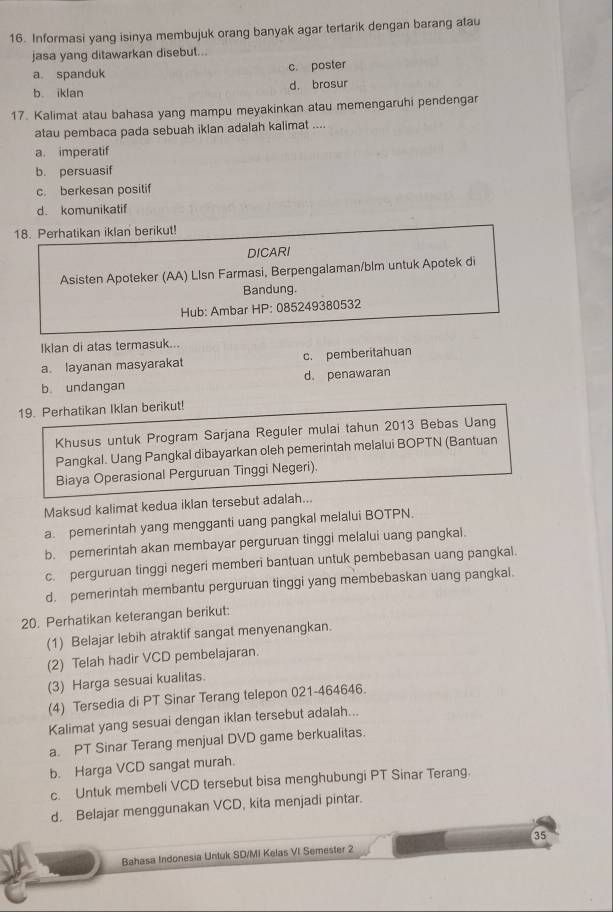 Informasi yang isinya membujuk orang banyak agar tertarik dengan barang atau
jasa yang ditawarkan disebut...
a spanduk c. poster
b iklan d. brosur
17. Kalimat atau bahasa yang mampu meyakinkan atau memengaruhi pendengar
atau pembaca pada sebuah iklan adalah kalimat ....
a. imperatif
b. persuasif
c. berkesan positif
d. komunikatif
18. Perhatikan iklan berikut!
DICARI
Asisten Apoteker (AA) Llsn Farmasi, Berpengalaman/blm untuk Apotek di
Bandung.
Hub: Ambar HP: 085249380532
Iklan di atas termasuk...
a layanan masyarakat c. pemberitahuan
b. undangan d. penawaran
19. Perhatikan Iklan berikut!
Khusus untuk Program Sarjana Reguler mulai tahun 2013 Bebas Uang
Pangkal. Uang Pangkal dibayarkan oleh pemerintah melalui BOPTN (Bantuan
Biaya Operasional Perguruan Tinggi Negeri).
Maksud kalimat kedua iklan tersebut adalah...
a. pemerintah yang mengganti uang pangkal melalui BOTPN.
b. pemerintah akan membayar perguruan tinggi melalui uang pangkal.
c. perguruan tinggi negeri memberi bantuan untuk pembebasan uang pangkal.
d. pemerintah membantu perguruan tinggi yang membebaskan uang pangkal.
20. Perhatikan keterangan berikut:
(1) Belajar lebih atraktif sangat menyenangkan.
(2) Telah hadir VCD pembelajaran.
(3) Harga sesuai kualitas.
(4) Tersedia di PT Sinar Terang telepon 021-464646.
Kalimat yang sesuai dengan iklan tersebut adalah...
a. PT Sinar Terang menjual DVD game berkualitas.
b. Harga VCD sangat murah.
c. Untuk membeli VCD tersebut bisa menghubungi PT Sinar Terang.
d. Belajar menggunakan VCD, kita menjadi pintar.
35
Bahasa Indonesia Untuk SD/MI Kelas VI Semester 2