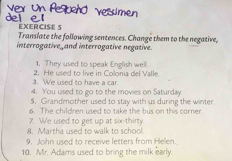 Translate the following sentences. Change them to the negative, 
interrogative, and interrogative negative. 
1. They used to speak English well. 
2. He used to live in Colonia del Valle. 
3. We used to have a car. 
4. You used to go to the movies on Saturday. 
5. Grandmother used to stay with us during the winter. 
6. The children used to take the bus on this corner. 
7. We used to get up at six-thirty. 
8. Martha used to walk to school. 
9. John used to receive letters from Helen. 
10. Mr. Adams used to bring the milk early.