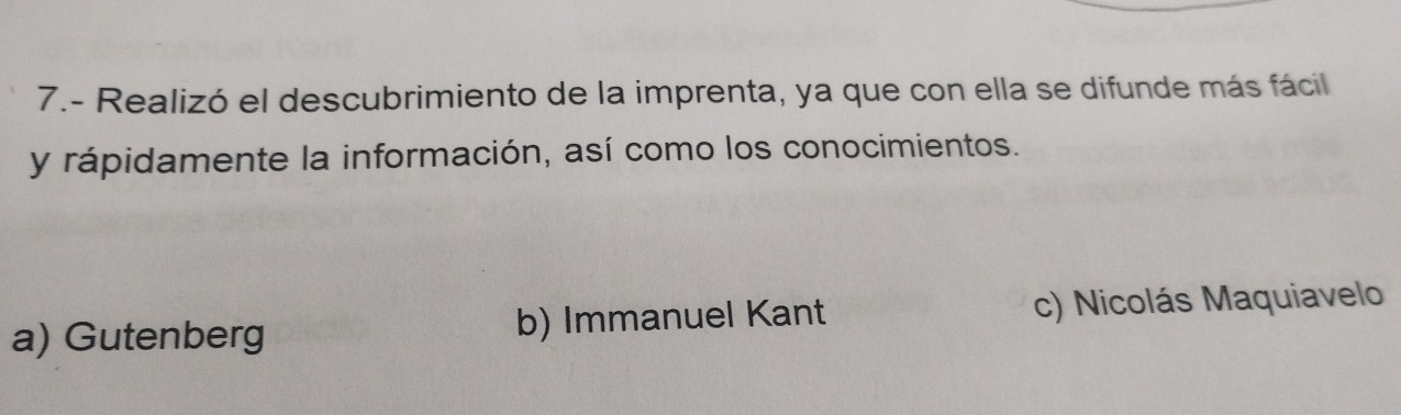 7.- Realizó el descubrimiento de la imprenta, ya que con ella se difunde más fácil
y rápidamente la información, así como los conocimientos.
a) Gutenberg b) Immanuel Kant c) Nicolás Maquiavelo