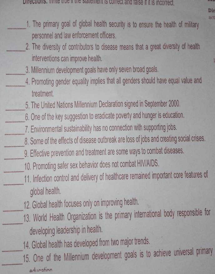 Directions. Whle true if the statement is cofrect and faise if it is incorrect. 
Dir 
act 
_1. The primary goal of global health security is to ensure the health of military 
personnel and law enforcement officers. 
_2. The diversity of contributors to disease means that a great diversity of health 
interventions can improve health. 
_3. Millennium development goals have only seven broad goals. 
_4. Promoting gender equality implies that all genders should have equal value and 
treatment. 
_ 
5. The United Nations Millennium Declaration signed in September 2000. 
_ 
6. One of the key suggestion to eradicate poverty and hunger is education. 
_ 
7. Environmental sustainability has no connection with supporting jobs. 
_ 
8. Some of the effects of disease outbreak are loss of jobs and creating social crises. 
_ 
9. Effective prevention and treatment are some ways to combat diseases. 
_ 
10. Promoting safer sex behavior does not combat HIV/AIDS. 
_ 
11. Infection control and delivery of healthcare remained important core features of 
global health. 
12. Global health focuses only on improving health. 
_ 
_13. World Health Organization is the primary international body responsible for 
developing leadership in health. 
14. Global health has developed from two major trends. 
_ 
_15. One of the Millennium development goals is to achieve universal primary 
education