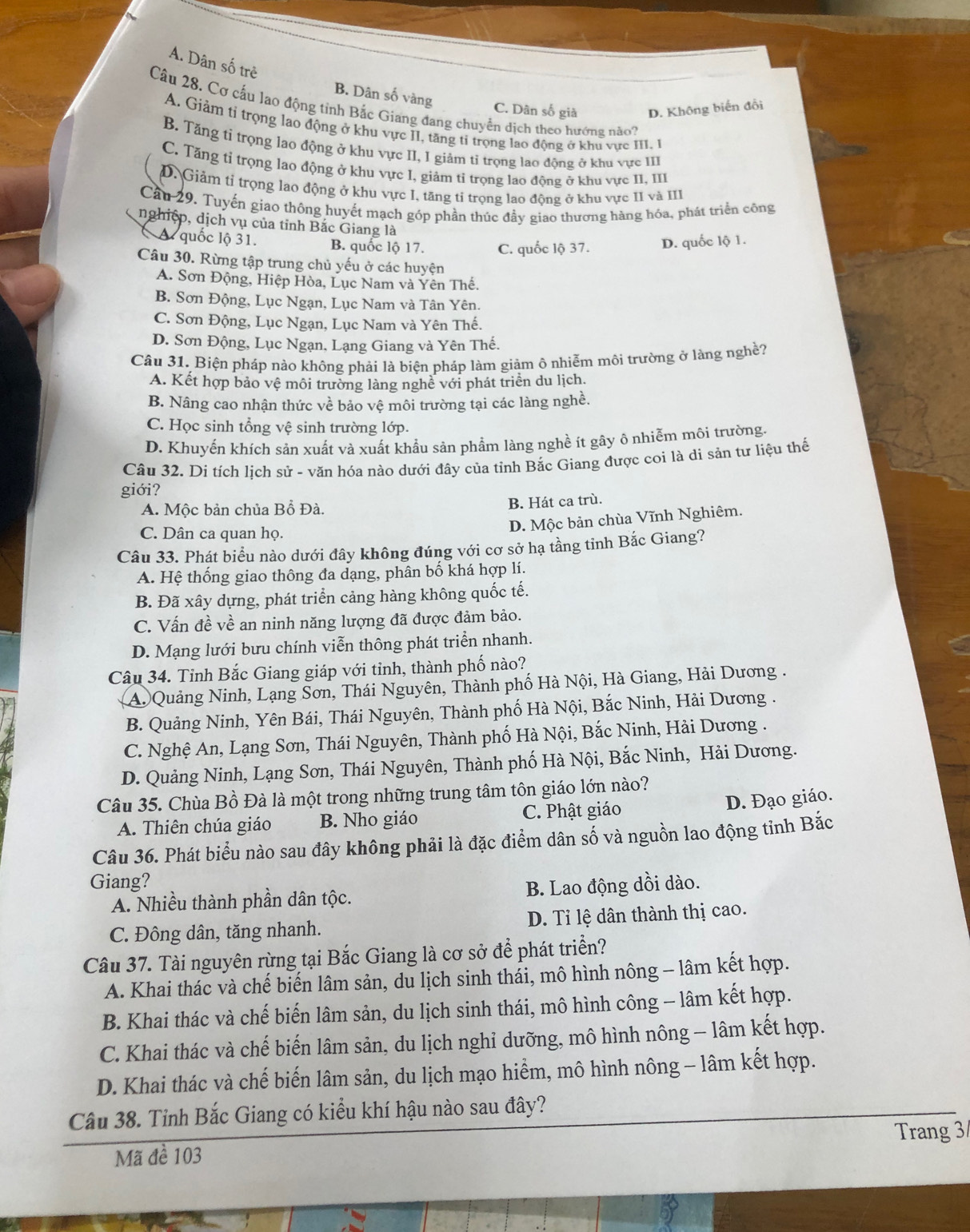 A. Dân số trẻ
B. Dân số vàng
Câu 28. Cơ cấu lao động tính Bắc Giang đang chuyển dịch theo hướng nào?
C. Dân số giả D. Không biến đổi
A. Giảm tỉ trọng lao động ở khu vực II, tăng tỉ trọng lao động ở khu vực III. 1
B. Tăng tỉ trọng lao động ở khu vực II, I giảm tỉ trọng lao động ở khu vực III
C. Tăng tỉ trọng lao động ở khu vực I, giảm tỉ trọng lao động ở khu vực II, III
D. Giảm tỉ trọng lao động ở khu vực I, tăng tỉ trọng lao động ở khu vực II và III
Cầu 29. Tuyến giao thông huyết mạch góp phần thúc đầy giao thương hàng hóa, phát triển công
nghiệp, dịch vụ của tỉnh Bắc Giang là
A quốc lộ 31. B. quốc lộ 17. C. quốc lộ 37. D. quốc lộ 1.
Câu 30. Rừng tập trung chủ yếu ở các huyện
A. Sơn Động, Hiệp Hòa, Lục Nam và Yên Thế.
B. Sơn Động, Lục Ngạn, Lục Nam và Tân Yên.
C. Sơn Động, Lục Ngạn, Lục Nam và Yên Thế.
D. Sơn Động, Lục Ngạn, Lạng Giang và Yên Thế.
Câu 31. Biện pháp nào không phải là biên pháp làm giảm ô nhiễm môi trường ở làng nghề?
A. Kết hợp bảo vệ môi trường làng nghề với phát triển du lịch.
B. Nâng cao nhận thức về bảo vệ môi trường tại các làng nghề.
C. Học sinh tổng vệ sinh trường lớp.
D. Khuyến khích sản xuất và xuất khẩu sản phẩm làng nghề ít gây ô nhiễm môi trường.
Câu 32. Di tích lịch sử - văn hóa nào dưới đây của tỉnh Bắc Giang được coi là di sản tư liệu thế
giới?
A. Mộc bản chủa Bồ Đà. B. Hát ca trù.
C. Dân ca quan họ.
D. Mộc bản chùa Vĩnh Nghiêm.
Câu 33. Phát biểu nào dưới đây không đúng với cơ sở hạ tầng tỉnh Bắc Giang?
A. Hệ thống giao thông đa dạng, phân bố khá hợp lí.
B. Đã xây dựng, phát triển cảng hàng không quốc tế.
C. Vấn đề về an ninh năng lượng đã được đảm bảo.
D. Mạng lưới bưu chính viễn thông phát triển nhanh.
Câu 34. Tỉnh Bắc Giang giáp với tỉnh, thành phố nào?
A Quảng Ninh, Lạng Sơn, Thái Nguyên, Thành phố Hà Nội, Hà Giang, Hải Dương .
B. Quảng Ninh, Yên Bái, Thái Nguyên, Thành phố Hà Nội, Bắc Ninh, Hải Dương .
C. Nghệ An, Lạng Sơn, Thái Nguyên, Thành phố Hà Nội, Bắc Ninh, Hải Dương .
D. Quảng Ninh, Lạng Sơn, Thái Nguyên, Thành phố Hà Nội, Bắc Ninh, Hải Dương.
Câu 35. Chùa Bồ Đà là một trong những trung tâm tôn giáo lớn nào?
A. Thiên chúa giáo B. Nho giáo C. Phật giáo
D. Đạo giáo.
Câu 36. Phát biểu nào sau đây không phải là đặc điểm dân số và nguồn lao động tỉnh Bắc
Giang?
A. Nhiều thành phần dân tộc. B. Lao động dồi dào.
C. Đông dân, tăng nhanh. D. Tỉ lệ dân thành thị cao.
Câu 37. Tài nguyên rừng tại Bắc Giang là cơ sở để phát triển?
A. Khai thác và chế biến lâm sản, du lịch sinh thái, mô hình nông - lâm kết hợp.
B. Khai thác và chế biến lâm sản, du lịch sinh thái, mô hình công - lâm kết hợp.
C. Khai thác và chế biến lâm sản, du lịch nghỉ dưỡng, mô hình nông - lâm kết hợp.
D. Khai thác và chế biến lâm sản, du lịch mạo hiểm, mô hình nông - lâm kết hợp.
Câu 38. Tỉnh Bắc Giang có kiểu khí hậu nào sau đây?
Mã đề 103 Trang 3