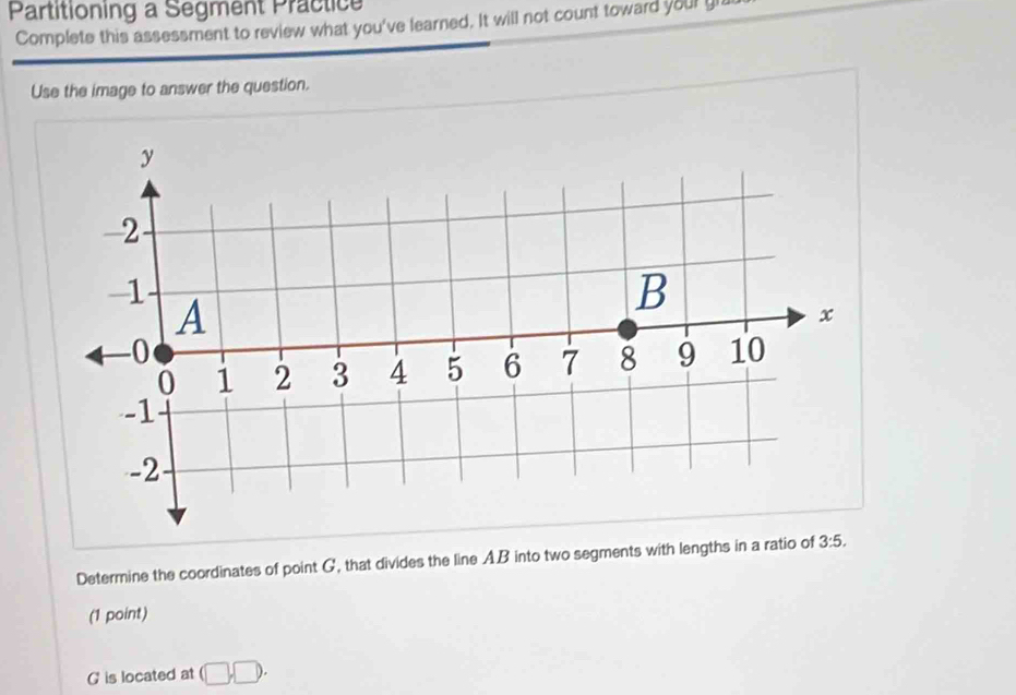 Partitioning a Segment Practice 
Complete this assessment to review what you've learned. It will not count toward your gi 
Use the image to answer the question. 
Determine the coordinates of point G, that divides the line AB into two segments with lengths in a ratio of 3:5. 
(1 point)
G is located at (□ ,□ ).