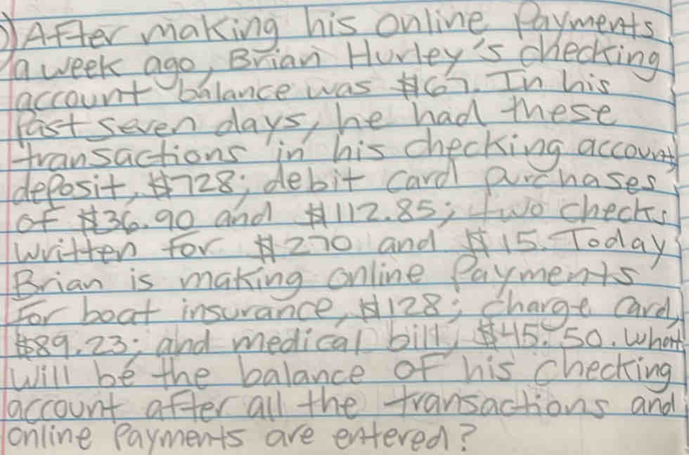 After making his online payments
a week ago, Brian Hurley's checking 
account balance was 46. In his 
Past seven days, he had these 
transactions in his checking account 
deposit, 28; debit card prchases 
of 36. 90 and A112. 85; fwo checks 
written for 2i0 and 15 Today 
Brian is making online Payments 
For boat insurance, H128; charge Card
489, 23; and medical bill H5. So. what 
Will be the balance of his checking 
account after all the fransactions and 
online payments are entered?