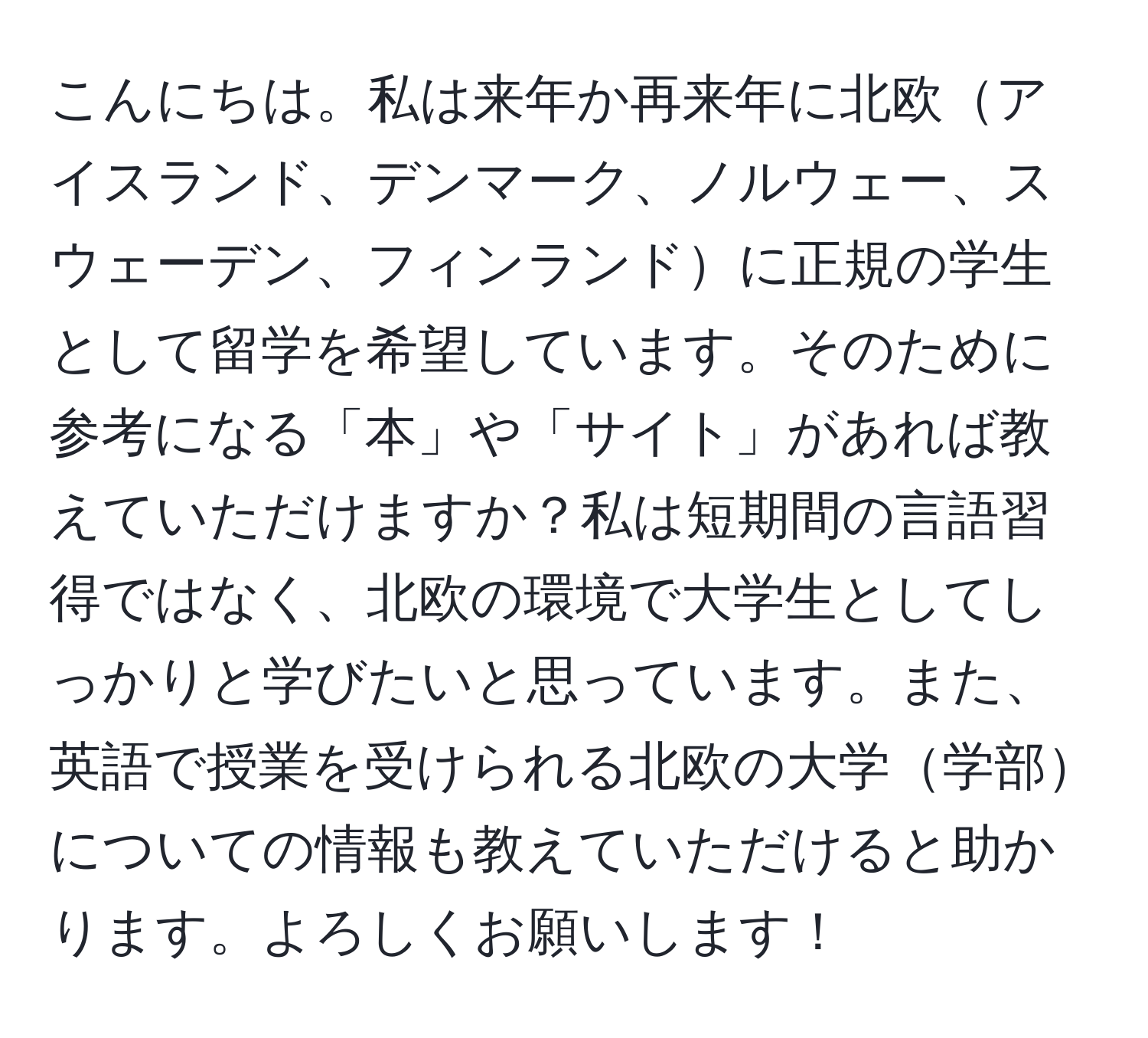 こんにちは。私は来年か再来年に北欧アイスランド、デンマーク、ノルウェー、スウェーデン、フィンランドに正規の学生として留学を希望しています。そのために参考になる「本」や「サイト」があれば教えていただけますか？私は短期間の言語習得ではなく、北欧の環境で大学生としてしっかりと学びたいと思っています。また、英語で授業を受けられる北欧の大学学部についての情報も教えていただけると助かります。よろしくお願いします！
