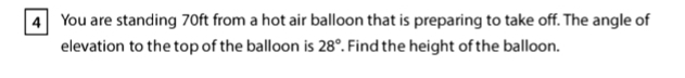 You are standing 70ft from a hot air balloon that is preparing to take off. The angle of 
elevation to the top of the balloon is . Find the height of the balloon. 28°