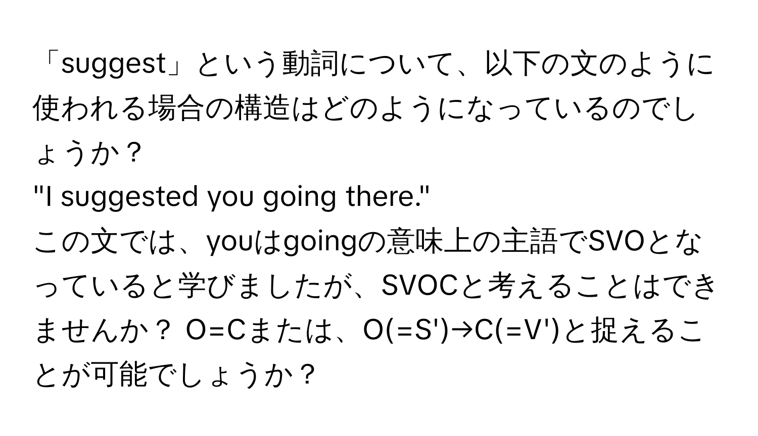 「suggest」という動詞について、以下の文のように使われる場合の構造はどのようになっているのでしょうか？  
"I suggested you going there."  
この文では、youはgoingの意味上の主語でSVOとなっていると学びましたが、SVOCと考えることはできませんか？ O=Cまたは、O(=S')→C(=V')と捉えることが可能でしょうか？