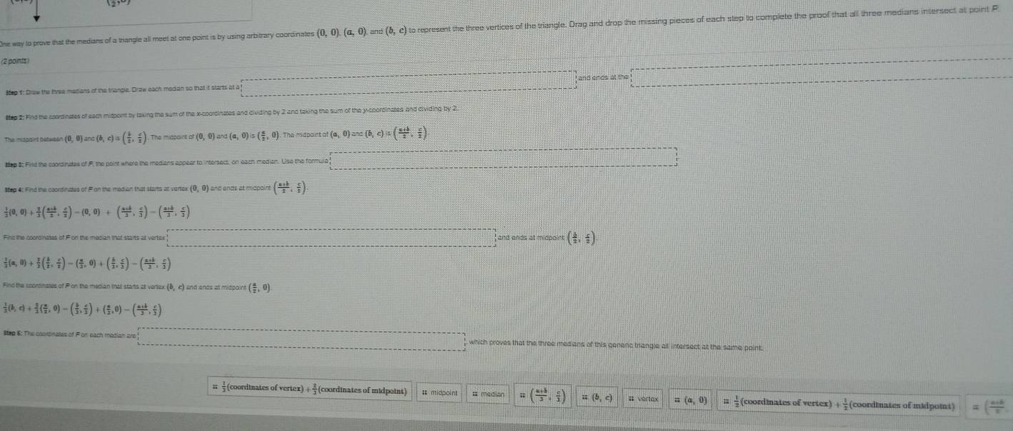 One way to prove that the medians of a triangle all meet at one point is by using arbitrary coordinates (0,0).(a,0). and (b,c) to represent the three vertices of the triangle. Drag and drop the missing pieces of each step to complete the proof that all three medians intersect at point P
(2 points 
#ep f: Draw the three madians of the triangle. Draw each median so that it starts at a and ends at the
ttep 2: Find the coordinates of each midpont by taking the sum of the x-coordinates and dividing by 2 and taking the sum of the y-coordinztes and dividing by 2
(0,0)anc(b,c)=( b/a , c/a ). The mispaint a (0,0) and (a,0)is( 5/2 ,0). The midpaint of (a,0)=a,c)in( (a+b)/2 , c/2 )
sep 8 Fird the coordinates of F, the poirt where the medians appear to intersect, on each median. Use the formula
Mep 4: Find the coordinates of Fian the median that starts at varter (0,0) ) and ands et micpoint ( (a+b)/2 , c/2 )
 1/3 (0,0)+ 3/3 ( (a+b)/2 , c/2 )-(0,0)+( (a+b)/2 , c/3 )-( (a+b)/3 , c/3 )
Fine the coonsinates of For the mecian that starts at vertak and ands at midpoint ( 1/2 , 5/2 )
 1/3 (a,0)+ 2/3 ( b/2 , c/2 )-( a/3 ,0)+( b/2 , c/3 )-( (a+b)/2 , c/2 )
Find the ccordinates of Pon the median that stans at verlex (6, c) and ands at midpoint ( a/2 ,0)
 1/2 (b,c)+ 1/2 ( a/2 ,0)-( b/2 , c/2 )+( a/2 ,0)-( (a+b)/2 , c/2 )
Step 6: The coortinates of Fon each madian aro which proves that the three medians of this generc triangle all intersect at the same point
(coordinates of vertex) + (coordinates of midpoint) # midpoint # median ( (a+b)/3 , c/3 ) a(b,c) (a,0)  1/2  (coordinates of vertex) + 1/2  (coordinates of madpoint) ( (a+b)/2 ,