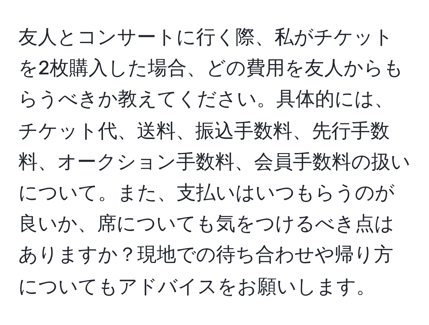 友人とコンサートに行く際、私がチケットを2枚購入した場合、どの費用を友人からもらうべきか教えてください。具体的には、チケット代、送料、振込手数料、先行手数料、オークション手数料、会員手数料の扱いについて。また、支払いはいつもらうのが良いか、席についても気をつけるべき点はありますか？現地での待ち合わせや帰り方についてもアドバイスをお願いします。