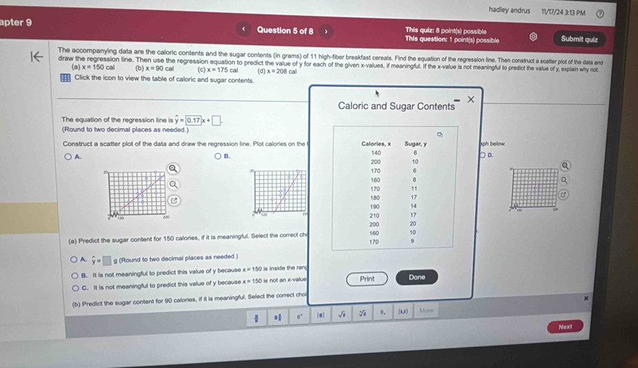 hadley andrus 11/17/24 3:13 PM
apter 9 Question 5 of 8 This quiz: 8 point(s) possible Submit quiz
This question: 1 point(s) possible
The accompanying data are the caloric contents and the sugar contents (in grams) of 11 high-fiber breakfast cereals. Find the equation of the regression line. Then construct a scatter plot of the data and
draw the regression line. Then use the regression equation to predict the value of y for each of the given x -values, if meaningful. If the x -value is not meaningful to predict the value of y, explain why not
(a) x=150cal (b) x=90cal (c) x=175cal (d) x=208c
Click the icon to view the table of caloric and sugar contents.
×
Caloric and Sugar Contents
The equation of the regression line is hat y=0.17x+□. 
(Round to two decimal places as needed.)
Construct a scatter plot of the data and draw the regression line. Plot calories on the Calories, x 140 Sugar, y aph below .
A. ○ D.
B.
6
200 10
170 6
160 B
170 11
180 17
190 14
12
210 17
t 20 200 20
10
(a) Predict the sugar content for 150 calories, if it is meaningful. Select the correct ch 160 170 9
A. hat y=□ g (Round to two decimal places as needed.)
B. It is not meaningful to predict this value of y because x=150 is inside the ran
C. It is not meaningful to predict this value of y because x=150 is not an x -value Print Done
(b) Predict the sugar content for 90 calories, if it is meaningful. Select the correct cho
 |■| √ô ". (0,1) Mor
Next