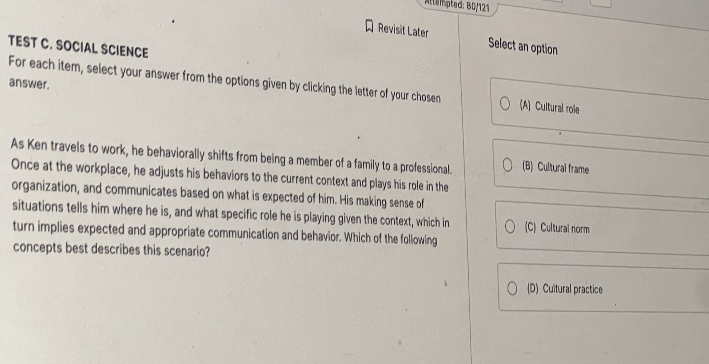 Altempted: 80/121
Revisit Later Select an option
TEST C. SOCIAL SCIENCE
answer.
For each item, select your answer from the options given by clicking the letter of your chosen (A) Cultural role
As Ken travels to work, he behaviorally shifts from being a member of a family to a professional.
(B) Cultural frame
Once at the workplace, he adjusts his behaviors to the current context and plays his role in the
organization, and communicates based on what is expected of him. His making sense of
situations tells him where he is, and what specific role he is playing given the context, which in (C) Cultural norm
turn implies expected and appropriate communication and behavior. Which of the following
concepts best describes this scenario?
(D) Cultural practice