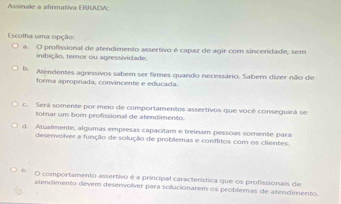 Assinale a afirmativa ERRADA:
Escolha uma opção:
a. O profissional de atendimento assertivo é capaz de agir com sinceridade, sem
inibição, temor ou agressividade.
b. Atendentes agressivos sabem ser firmes quando necessário. Sabem dizer não de
forma apropriada, convincente e educada.
c. Será somente por meio de comportamentos assertivos que você conseguirá se
tornar um bom profissional de atendimento.
d. Atualmente, algumas empresas capacitam e treinam pessoas somente para
desenvolver a função de solução de problemas e conflitos com os clientes.
e O comportamento assertivo é a principal característica que os profissionais de
atendimento devem desenvolver para solucionarem os problemas de atendimento.