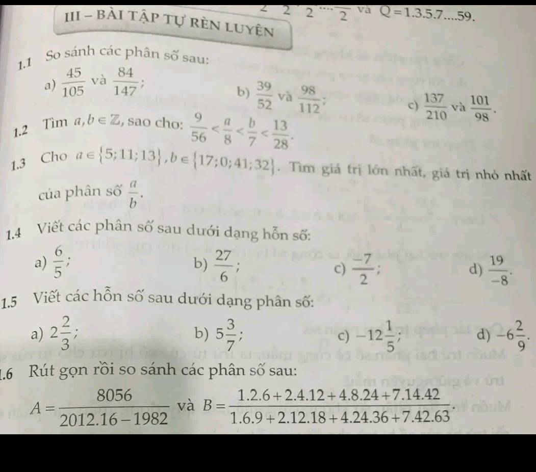 2 2 2 va Q=1.3.5.7...59. 
III - Bải tập tự rèn luyên 
1.1 So sánh các phân số sau: 
a)  45/105  và  84/147 
b)  39/52  và  98/112 ; 
c)  137/210  và  101/98 . 
1.2 Tìm a, b∈ Z , sao cho:  9/56  . 
1.3 Chơ
a∈  5;11;13 , b∈  17;0;41;32. Tìm giá trị lớn nhất, giá trị nhỏ nhất 
của phân số  a/b . 
1.4 Viết các phân số sau dưới dạng hỗn số: 
a)  6/5  : 
b)  27/6  : 
c)  (-7)/2  d)  19/-8 . 
1.5 Viết các hỗn số sau dưới dạng phân số: 
a) 2 2/3 ; b) 5 3/7 , -12 1/5 ; d) -6 2/9 . 
c) 
1.6 Rút gọn rồi so sánh các phân số sau:
A= 8056/2012.16-1982  và B= (1.2.6+2.4.12+4.8.24+7.14.42)/1.6.9+2.12.18+4.24.36+7.42.63 .