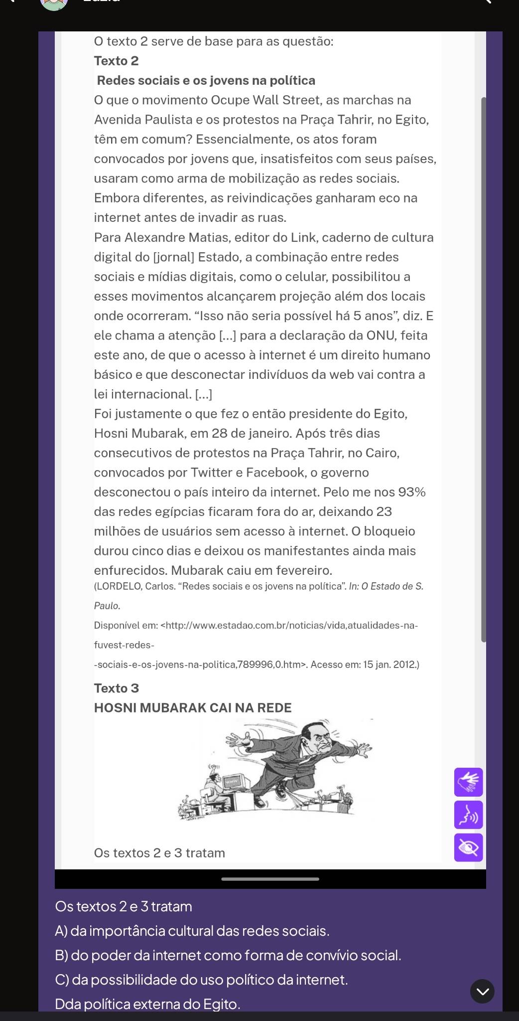 texto 2 serve de base para as questão:
Texto 2
Redes sociais e os jovens na política
O que o movimento Ocupe Wall Street, as marchas na
Avenida Paulista e os protestos na Praça Tahrir, no Egito,
têm em comum? Essencialmente, os atos foram
convocados por jovens que, insatisfeitos com seus países,
usaram como arma de mobilização as redes sociais.
Embora diferentes, as reivindicações ganharam eco na
internet antes de invadir as ruas.
Para Alexandre Matias, editor do Link, caderno de cultura
digital do [jornal] Estado, a combinação entre redes
sociais e mídias digitais, como o celular, possibilitou a
esses movimentos alcançarem projeção além dos locais
onde ocorreram. “Isso não seria possível há 5 anos”, diz. E
ele chama a atenção [...] para a declaração da ONU, feita
este ano, de que o acesso à internet é um direito humano
básico e que desconectar indivíduos da web vai contra a
lei internacional. [...]
Foi justamente o que fez o então presidente do Egito,
Hosni Mubarak, em 28 de janeiro. Após três dias
consecutivos de protestos na Praça Tahrir, no Cairo,
convocados por Twitter e Facebook, o governo
desconectou o país inteiro da internet. Pelo me nos 93%
das redes egípcias ficaram fora do ar, deixando 23
milhões de usuários sem acesso à internet. O bloqueio
durou cinco dias e deixou os manifestantes ainda mais
enfurecidos. Mubarak caiu em fevereiro.
(LORDELO, Carlos. “Redes sociais e os jovens na política”. In: O Estado de S.
Paulo.
Disponível em:. Acesso em: 15 jan. 2012.)
Texto 3
HOSNI MUBARAK CAI NA REDE
Os textos 2 e 3 tratam
Os textos 2 e 3 tratam
A) da importância cultural das redes sociais.
B) do poder da internet como forma de convívio social.
C) da possibilidade do uso político da internet.
Dda política externa do Egito.