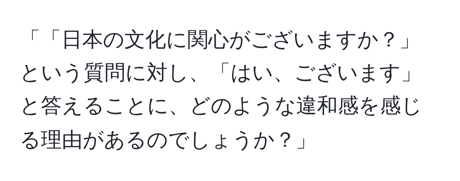 「「日本の文化に関心がございますか？」という質問に対し、「はい、ございます」と答えることに、どのような違和感を感じる理由があるのでしょうか？」