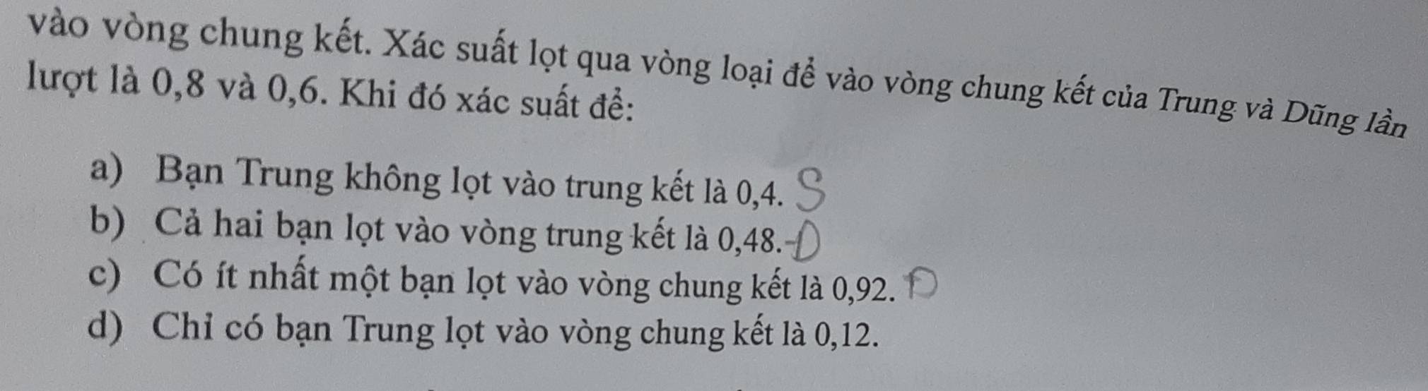 vào vòng chung kết. Xác suất lọt qua vòng loại để vào vòng chung kết của Trung và Dũng lần
lượt là 0, 8 và 0, 6. Khi đó xác suất để:
a) Bạn Trung không lọt vào trung kết là 0,4.
b) Cả hai bạn lọt vào vòng trung kết là 0,48.
c) Có ít nhất một bạn lọt vào vòng chung kết là 0,92.
d) Chỉ có bạn Trung lọt vào vòng chung kết là 0, 12.