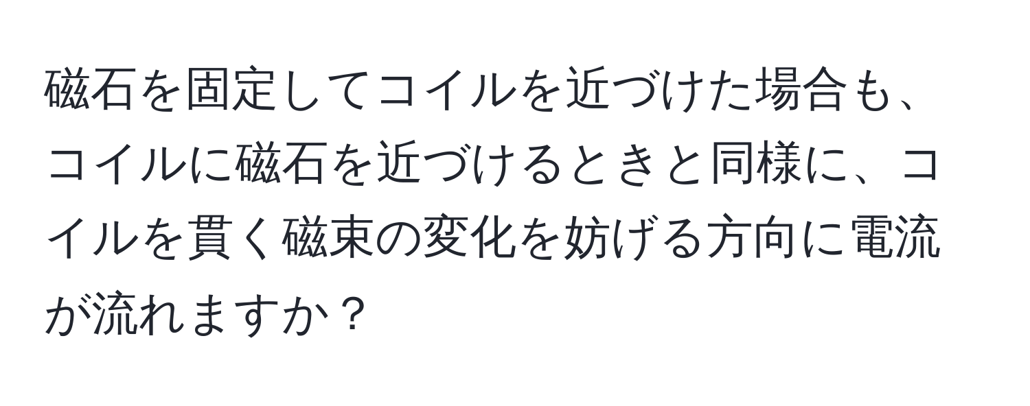 磁石を固定してコイルを近づけた場合も、コイルに磁石を近づけるときと同様に、コイルを貫く磁束の変化を妨げる方向に電流が流れますか？