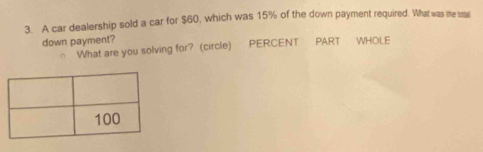 A car dealership sold a car for $60, which was 15% of the down payment required. What was the satal 
down payment? 
What are you solving for? (circle) PERCENT PART WHOLE