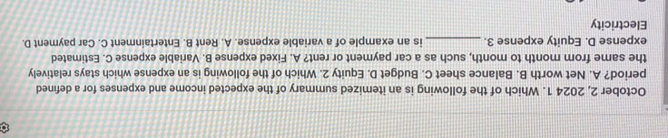 October 2, 2024 1. Which of the following is an itemized summary of the expected income and expenses for a defined
period? A. Net worth B. Balance sheet C. Budget D. Equity 2. Which of the following is an expense which stays relatively
the same from month to month, such as a car payment or rent? A. Fixed expense B. Variable expense C. Estimated
expense D. Equity expense 3. _is an example of a variable expense. A. Rent B. Entertainment C. Car payment D.
Electricity