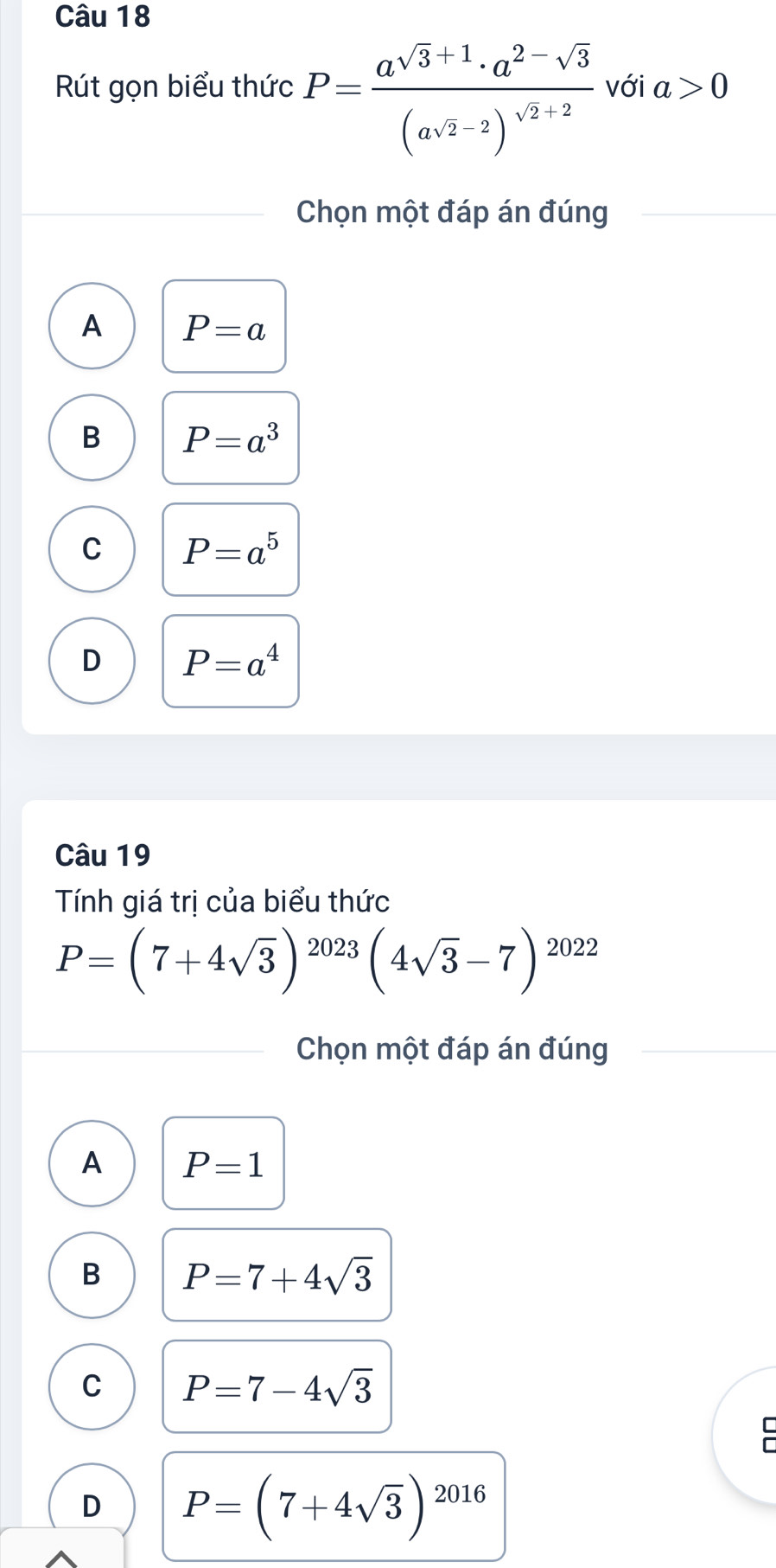 Rút gọn biểu thức P=frac a^(sqrt(3)+1)· a^(2-sqrt(3))(asqrt(2)-2)^sqrt(2)+2 với a>0
Chọn một đáp án đúng
A P=a
B P=a^3
C P=a^5
D P=a^4
Câu 19
Tính giá trị của biểu thức
P=(7+4sqrt(3))^2023(4sqrt(3)-7)^2022
Chọn một đáp án đúng
A P=1
B P=7+4sqrt(3)
C P=7-4sqrt(3)
D P=(7+4sqrt(3))^2016