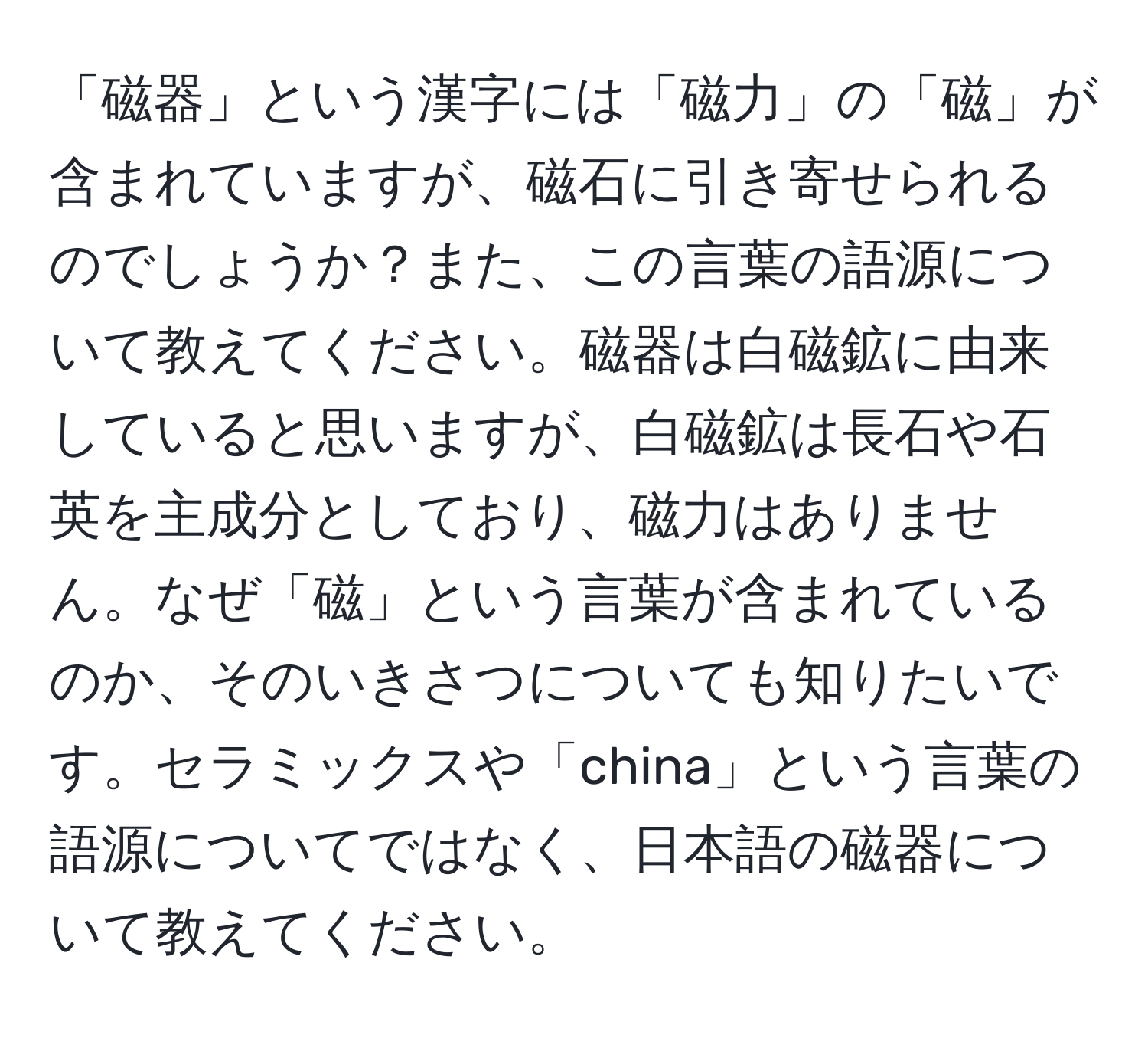 「磁器」という漢字には「磁力」の「磁」が含まれていますが、磁石に引き寄せられるのでしょうか？また、この言葉の語源について教えてください。磁器は白磁鉱に由来していると思いますが、白磁鉱は長石や石英を主成分としており、磁力はありません。なぜ「磁」という言葉が含まれているのか、そのいきさつについても知りたいです。セラミックスや「china」という言葉の語源についてではなく、日本語の磁器について教えてください。