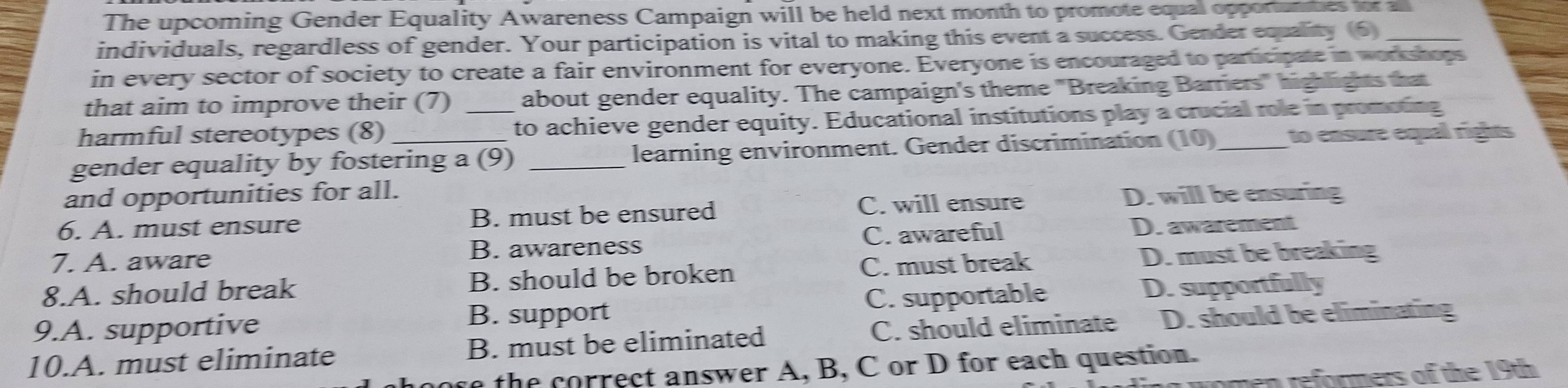 The upcoming Gender Equality Awareness Campaign will be held next month to promote equal opportunmes for all
individuals, regardless of gender. Your participation is vital to making this event a success. Gender equality (6)_
in every sector of society to create a fair environment for everyone. Everyone is encouraged to participate in workshops
that aim to improve their (7) about gender equality. The campaign's theme "Breaking Barriers" highlights that
harmful stereotypes (8) _to achieve gender equity. Educational institutions play a crucial role in promoting
gender equality by fostering a (9) _learning environment. Gender discrimination (10)_ to ensure equal rights
and opportunities for all. D. will be ensuring
6. A. must ensure B. must be ensured C. will ensure
7. A. aware B. awareness C. awareful D. awarement
8.A. should break B. should be broken C. must break D. must be breaking
9.A. supportive C. supportable D. supportfully
B. support
10.A. must eliminate B. must be eliminated C. should eliminate D. should be eliminating
e the correct answer A, B, C or D for each question.
nen reformers of the 19th