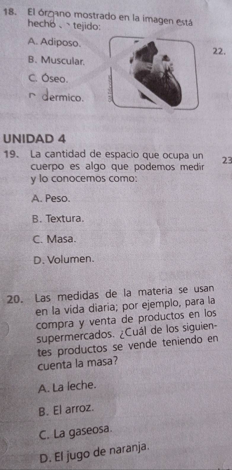 El órgano mostrado en la imagen está
hech6、tejido:
A. Adiposo. 22.
B. Muscular.
C. Óseo.
∩dermico.
UNIDAD 4
19. La cantidad de espacio que ocupa un 23
cuerpo es algo que podemos medir
y lo conocemos como:
A. Peso.
B. Textura.
C. Masa.
D. Volumen.
20. Las medidas de la materia se usan
en la vída diaria; por ejemplo, para la
compra y venta de productos en los
supermercados. ¿Cuál de los siguien-
tes productos se vende teniendo en
cuenta la masa?
A. La leche.
B. El arroz.
C. La gaseosa.
D. El jugo de naranja.