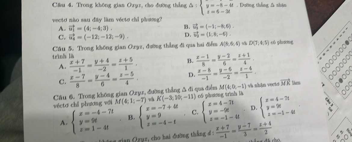 Trong không gian Oxyz, cho đường thẳng △ :beginarrayl y=-8-4t z=6-3tendarray.. Đường thắng Δ nhận
vecto não sau đây lầm véctơ chỉ phương?
A. vector u_1=(4;-4;3).
B. vector u_3=(-1;-8;6).
C. vector u_4=(-12;-12;-9).
D. vector u_2=(1;8;-6),
Câu 5. Trong không gian Oxyz, đường thẳng đi qua hai điểm A(8;6;4) và D(7;4;5) có phương
trình là
A.  (x+7)/-1 = (y+4)/-2 = (z+5)/1 . B.  (x-1)/8 = (y-2)/6 = (z+1)/4 .
C.  (x-7)/8 = (y-4)/6 = (z-5)/4 ,
D.  (x-8)/-1 = (y-6)/-2 = (z-4)/1 ,
Câu 6. Trong không gian Oxyz, đường thẳng △ di qua điểm M(4;0;-1) và nhận vectơ vector MK làm
。
véctơ chỉ phương với M(4;1;-7) và K(-3;10;-11) có phương trình là
A. beginarrayl x=-4-7t y=9t z=1-4tendarray. B. beginarrayl x=-7+4t y=9 z=-4-tendarray. C. beginarrayl x=4-7t y=-9t z=-1-4tendarray. D. beginarrayl x=4-7t y=9t z=-1-4tendarray.
Hian Qzyz, cho hai đường thắng d:  (x+7)/-1 = (y-7)/3 = (z+4)/2 
g