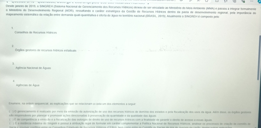 Desde janeiro de 2019, o SINGREH (Sistera Nacional de Gorenciamento dos Recursos Hídricos) dewou de ser virculado ao Ministério do Meio Ainbiento (MMA) e passou a integrar formalmente
o Ministério do Desenvolvimento Regional (MDR), ressalando o caráter evirlógico da Gestão de Recersos Hídricos dentro da pasta de desenvohimento regional, pela importância de
mapeamento sistemático da relação entre demanda quaii-quaritativa e oferta de água no terrório nacional (BRASIL, 2019). Alualmente o SINGREH é composto pelo
1.
Conselhos de Recursas Hídricos
2.
Órglos gestores de recursos mítricos estaduais
1
Agência Nacional de Águan
4.
Agências de Água
Enumere, na ortem sequencial, as explicações que se relacionam a cada ums dos elementas a seguir
10 gerencamento é reatizado por meio da emissão da auteriração de uso dos recursos hídricos de domínio dos estados e pela facatração dos usos da água. Além daso, os drgiãos gestores
são responsáves por planejar e prsmover ações direcionadas à preservação da quaridade e da gualidade das águais
1É nm compenência a eminsião e a fscaszação das outorgas de direio de uso de recursos hídricos com a finaldade de garantr o cirero de acesso a essas águas
) É a instância múxima do Singren e possui a stibuição legal de formuar em carárer complementar a Política Nacional de Recurses Hídlicos, anaisar es precessos de criação do comeês de