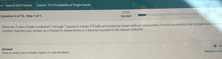 Save & Exit Practice Lesson: 10.3 Probability of Single Events 
2/15 
Question 4 of 15, Step 1 of 1 Correct inc 
There are 3 sets of balls numbered 1 through 7 placed in a bowl. If 3 balls are randomly chosen without replacement, find the probability that the balls have the san 
number. Express your answer as a fraction in lowest terms or a decimal rounded to the nearest millionth. 
Ke 
Answer 
How to enter your answer (opens in new window) 
Keyboard Sh