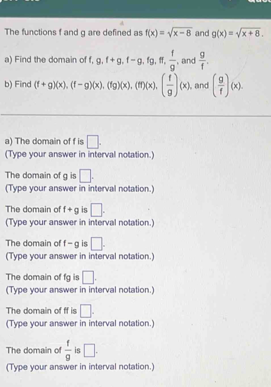 The functions f and g are defined as f(x)=sqrt(x-8) and g(x)=sqrt(x+8). 
a) Find the domain of f, g, f+g, f-g, fg, ff,  f/g  , and  g/f . 
b) Find (f+g)(x), (f-g)(x), (fg)(x), (ff)(x), ( f/g )(x) , and ( g/f )(x). 
a) The domain of f is □. 
(Type your answer in interval notation.) 
The domain of g is □. 
(Type your answer in interval notation.) 
The domain of f+g is □. 
(Type your answer in interval notation.) 
The domain of f-g is □. 
(Type your answer in interval notation.) 
The domain of fg is □. 
(Type your answer in interval notation.) 
The domain of ff is □. 
(Type your answer in interval notation.) 
The domain of  f/g  is □. 
(Type your answer in interval notation.)