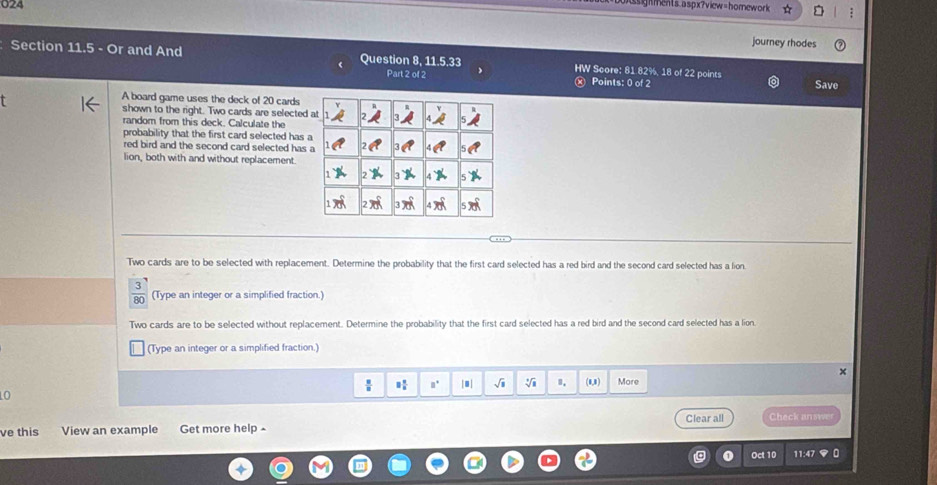 024 
sigments.aspx?view=hornework 
journey rhodes 
Section 11.5 - Or and And Question 8, 11.5.33 HW Score: 81.82%, 18 of 22 points 
Part 2 of 2 ) Points: 0 of 2 Save 
A board game uses the deck of 20 cards 
shown to the right. Two cards are selected 
random from this deck. Calculate the 
probability that the first card selected has a 
red bird and the second card selected has 
lion, both with and without replacement. 
Two cards are to be selected with replacement. Determine the probability that the first card selected has a red bird and the second card selected has a lion. 
(Type an integer or a simplified fraction.) 
Two cards are to be selected without replacement. Determine the probability that the first card selected has a red bird and the second card selected has a lion. 
(Type an integer or a simplified fraction.)
 □ /□   □° |□ | sqrt(1) sqrt[4](□ ) 1. (1,1) More 
0 
Clear all Check answer 
ve this View an example Get more help- 
Oct 10 11:47