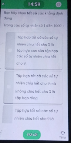 × 14:59
Bạn hãy chọn tất cả các khẳng định
đùng
Trong các số tự nhiên từ 1 đến 1000 :
Tập hợp tất cả các số tự
nhiên chia hết cho 3 là
tập hợp con của tập hợp
các số tự nhiên chia hết
cho 9.
Tập hợp tất cả các số tự
nhiên chia hết cho 9 mà
không chia hết cho 3 là
tập hợp rỗng.
Tập hợp tất cả các số tự
nhiên chia hết cho 9 là
TRÁ Lời Tái lại