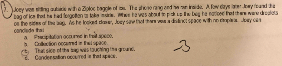 Joey was sitting outside with a Ziploc baggie of ice. The phone rang and he ran inside. A few days later Joey found the
bag of ice that he had forgotten to take inside. When he was about to pick up the bag he noticed that there were droplets
on the sides of the bag. As he looked closer, Joey saw that there was a distinct space with no droplets. Joey can
conclude that
a. Precipitation occurred in that space.
b. Collection occurred in that space.
. That side of the bag was touching the ground.
d. Condensation occurred in that space.