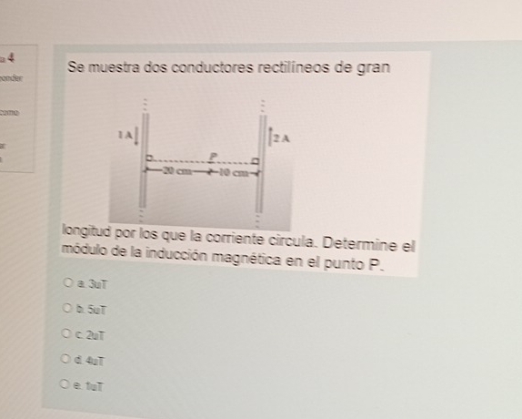 a 4
Se muestra dos conductores rectilíneos de gran
önder

longid por los que la corriente circula. Determine el
módulo de la inducción magnética en el punto P.
a. 3uT
b. 5uT
c. 2uT
d 4uT
e fuT