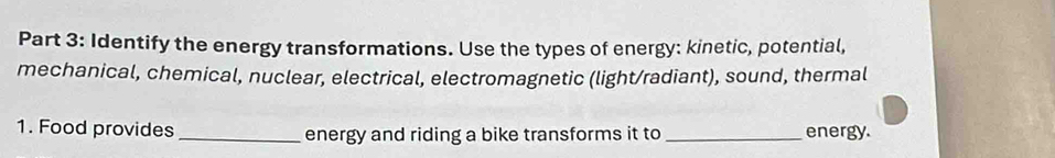 Identify the energy transformations. Use the types of energy: kinetic, potential, 
mechanical, chemical, nuclear, electrical, electromagnetic (light/radiant), sound, thermal 
1. Food provides _energy and riding a bike transforms it to _energy.