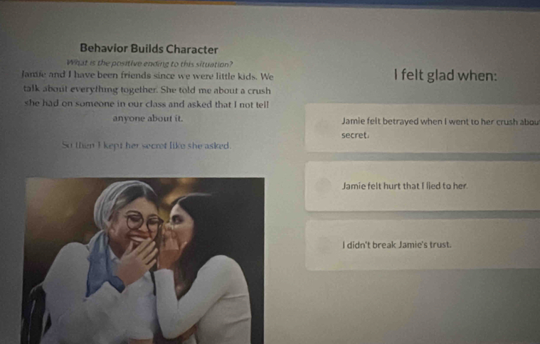 Behavior Builds Character
What is the positive ending to this situation?
Jame and I have been friends since we were little kids. We I felt glad when:
talk about everything together. She told me about a crush
she had on someone in our class and asked that I not tell
anyone about it. Jamie felt betrayed when I went to her crush abou
secret.
So then I kept her secret like she asked.
Jamie felt hurt that I lied to her
I didn't break Jamie's trust.