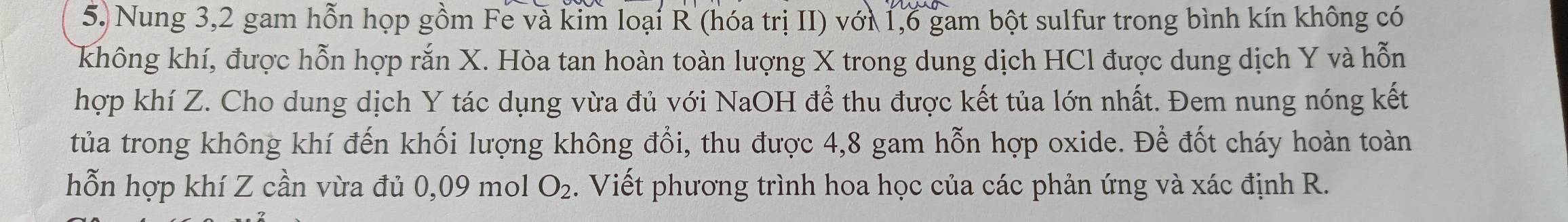 Nung 3, 2 gam hỗn họp gồm Fe và kim loại R (hóa trị II) với 1,6 gam bột sulfur trong bình kín không có 
không khí, được hỗn hợp rắn X. Hòa tan hoàn toàn lượng X trong dung dịch HCl được dung dịch Y và hỗn 
hợp khí Z. Cho dung dịch Y tác dụng vừa đủ với NaOH để thu được kết tủa lớn nhất. Đem nung nóng kết 
tủa trong không khí đến khối lượng không đổi, thu được 4,8 gam hỗn hợp oxide. Để đốt cháy hoàn toàn 
hỗn hợp khí Z cần vừa đủ 0,09 mol O_2. Viết phương trình hoa học của các phản ứng và xác định R.