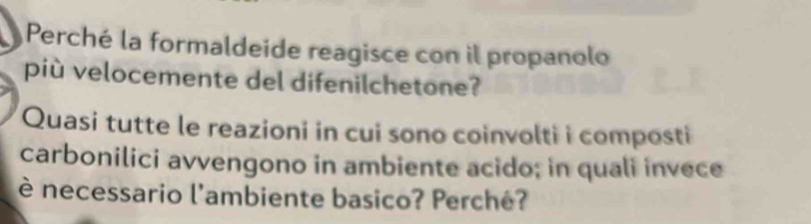 Perché la formaldeide reagisce con il propanolo 
più velocemente del difenilchetone? 
Quasi tutte le reazioni in cui sono coinvolti i composti 
carbonilici avvengono in ambiente acido; in quali invece 
è necessario l'ambiente basico? Perché?