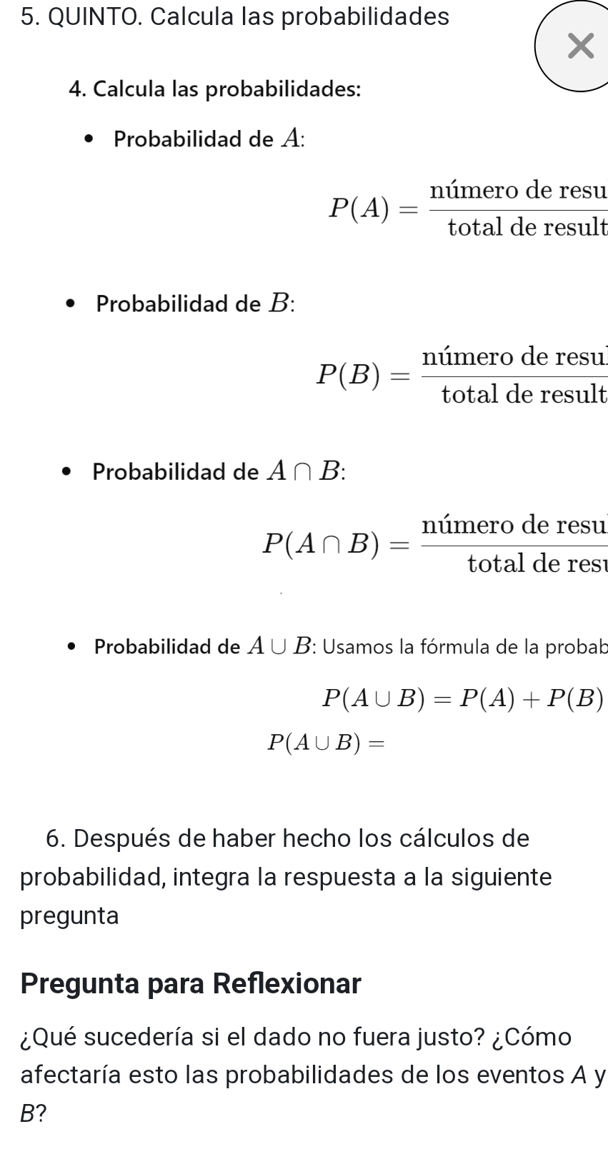 QUINTO. Calcula las probabilidades 
4. Calcula las probabilidades: 
Probabilidad de A:
P(A)= ntimeroderesu/totalderesult 
Probabilidad de B:
P(B)= ntimeroderesui/totalderesult 
Probabilidad de A∩ B :
P(A∩ B)= ntimeroderesu/totalderesi 
Probabilidad de A∪ B : Usamos la fórmula de la probab
P(A∪ B)=P(A)+P(B)
P(A∪ B)=
6. Después de haber hecho los cálculos de 
probabilidad, integra la respuesta a la siguiente 
pregunta 
Pregunta para Reflexionar 
¿Qué sucedería si el dado no fuera justo? ¿Cómo 
afectaría esto las probabilidades de los eventos A y
B?