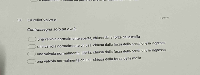 La relief valve è 1 punto
Contrassegna solo un ovale.
una valvola normalmente aperta, chiusa dalla forza della molla
una valvola normalmente chiusa, chiusa dalla forza della pressione in ingresso
una valvola normalmente aperta, chiusa dalla forza della pressione in ingresso
una valvola normalmente chiusa, chiusa dalla forza della molla