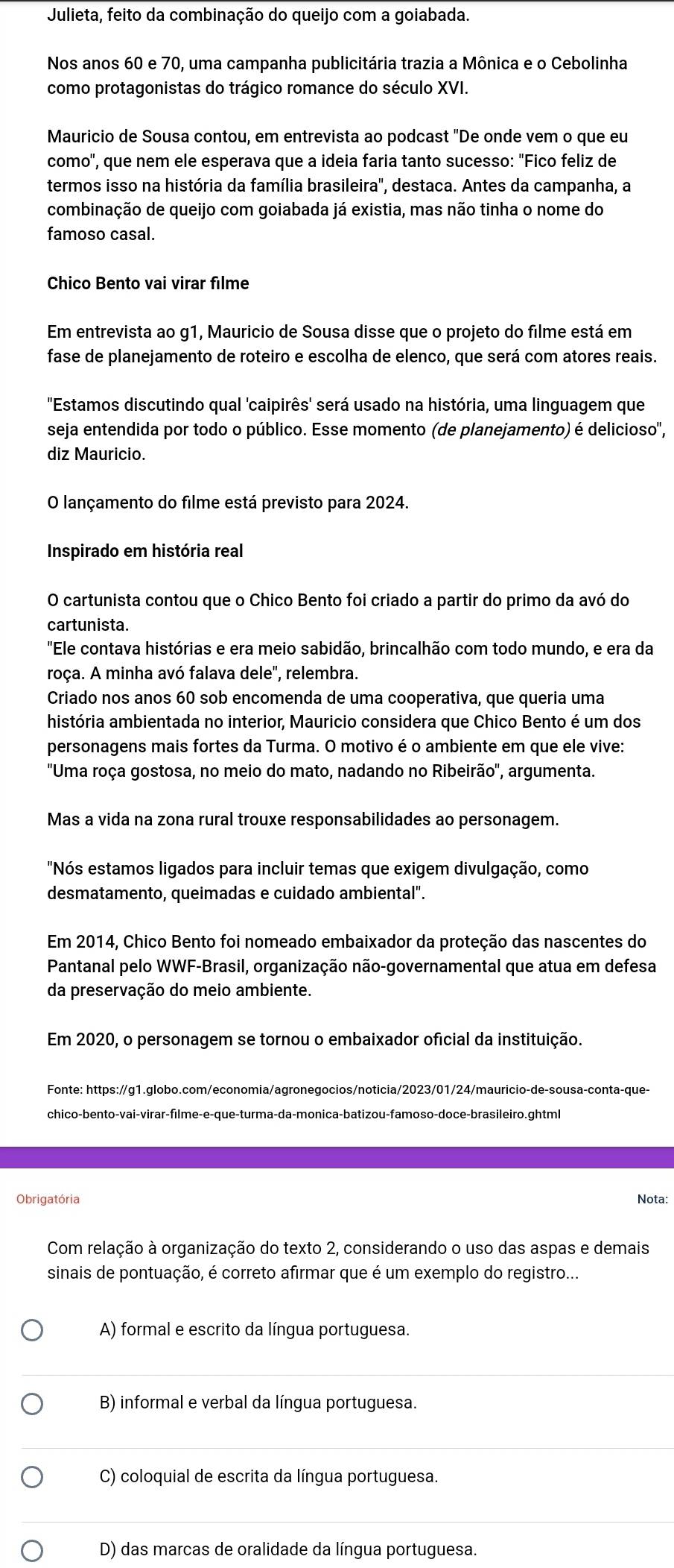 Julieta, feito da combinação do queijo com a goiabada.
Nos anos 60 e 70, uma campanha publicitária trazia a Mônica e o Cebolinha
como protagonistas do trágico romance do século XVI.
Mauricio de Sousa contou, em entrevista ao podcast "De onde vem o que eu
como'', que nem ele esperava que a ideia faria tanto sucesso: "Fico feliz de
termos isso na história da família brasileira', destaca. Antes da campanha, a
combinação de queijo com goiabada já existia, mas não tinha o nome do
famoso casal.
Chico Bento vai virar filme
Em entrevista ao g1, Mauricio de Sousa disse que o projeto do filme está em
fase de planejamento de roteiro e escolha de elenco, que será com atores reais.
"Estamos discutindo qual 'caipirês' será usado na história, uma linguagem que
seja entendida por todo o público. Esse momento (de planejamento) é delicioso',
diz Mauricio.
O lançamento do filme está previsto para 2024.
Inspirado em história real
O cartunista contou que o Chico Bento foi criado a partir do primo da avó do
cartunista.
"Ele contava histórias e era meio sabidão, brincalhão com todo mundo, e era da
roça. A minha avó falava dele'', relembra.
Criado nos anos 60 sob encomenda de uma cooperativa, que queria uma
história ambientada no interior, Mauricio considera que Chico Bento é um dos
personagens mais fortes da Turma. O motivo é o ambiente em que ele vive:
'Uma roça gostosa, no meio do mato, nadando no Ribeirão'', argumenta.
Mas a vida na zona rural trouxe responsabilidades ao personagem.
"Nós estamos ligados para incluir temas que exigem divulgação, como
desmatamento, queimadas e cuidado ambiental".
Em 2014, Chico Bento foi nomeado embaixador da proteção das nascentes do
Pantanal pelo WWF-Brasil, organização não-governamental que atua em defesa
da preservação do meio ambiente.
Em 2020, o personagem se tornou o embaixador oficial da instituição.
Fonte: https://g1.globo.com/economia/agronegocios/noticia/2023/01/24/mauricio-de-sousa-conta-que-
Obrigatória Nota:
Com relação à organização do texto 2, considerando o uso das aspas e demais
sinais de pontuação, é correto afirmar que é um exemplo do registro...
A) formal e escrito da língua portuguesa.
B) informal e verbal da língua portuguesa.
C) coloquial de escrita da língua portuguesa.
D) das marcas de oralidade da língua portuguesa.