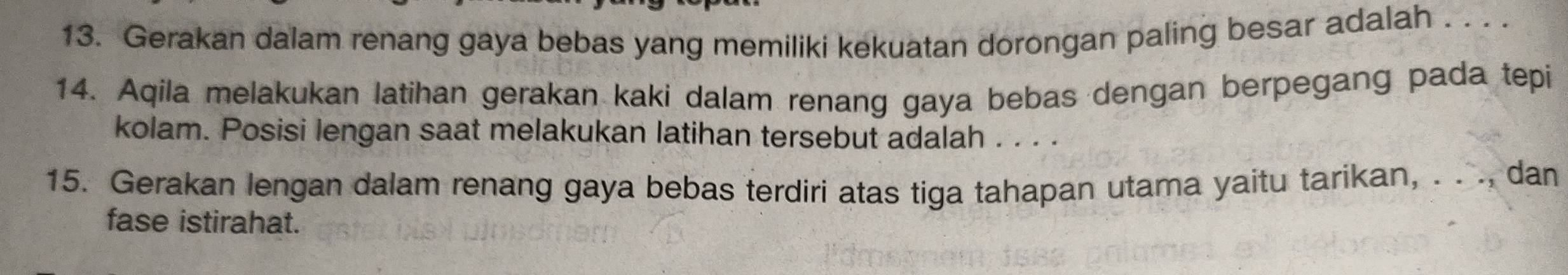 Gerakan dalam renang gaya bebas yang memiliki kekuatan dorongan paling besar adalah . . . . 
14. Aqila melakukan latihan gerakan kaki dalam renang gaya bebas dengan berpegang pada tepi 
kolam. Posisi lengan saat melakukan latihan tersebut adalah . . . . 
15. Gerakan lengan dalam renang gaya bebas terdiri atas tiga tahapan utama yaitu tarikan, . . ., dan 
fase istirahat.