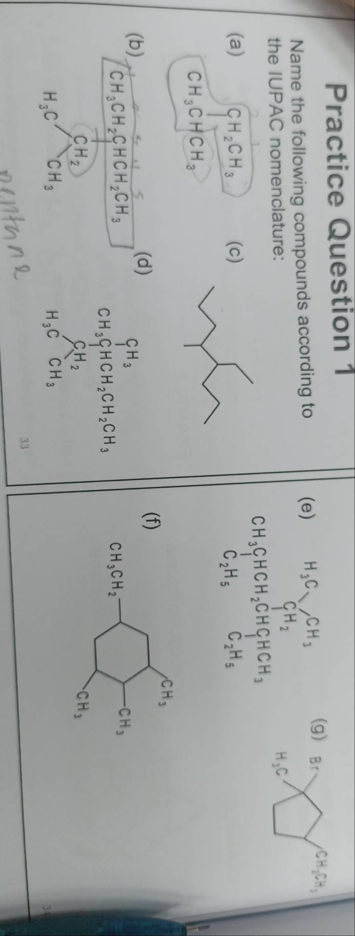 Practice Question 1
(e) H_3C_VCH_3
Name the following compounds according to (g) Br
the IUPAC nomenclature: CH_2 H_3C
CH_3CHCH_2CHCH_3
(a) CH_2CH_3 (c) C_2H_5
C_2H_5
CH_3CHCH_3
) (f